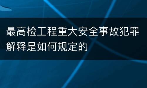 最高检工程重大安全事故犯罪解释是如何规定的