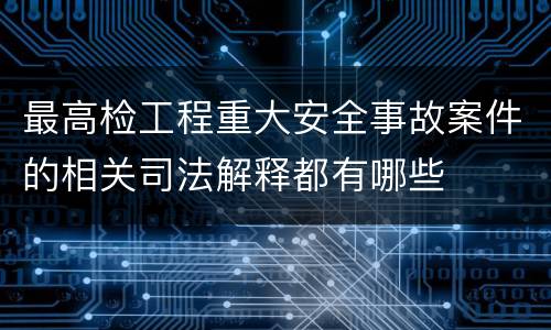 最高检工程重大安全事故案件的相关司法解释都有哪些
