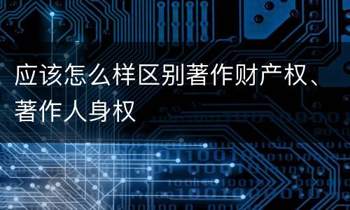 应该怎么样区别著作财产权、著作人身权