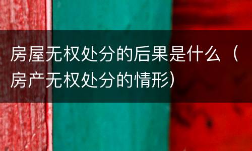 房屋无权处分的后果是什么（房产无权处分的情形）