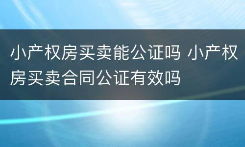 小产权房买卖能公证吗 小产权房买卖合同公证有效吗