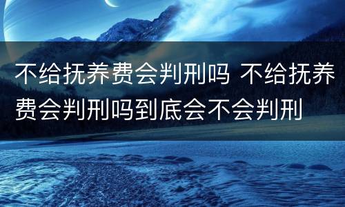 不给抚养费会判刑吗 不给抚养费会判刑吗到底会不会判刑