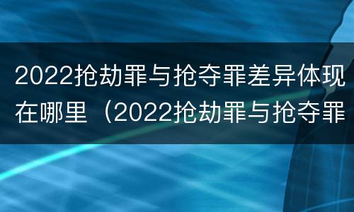 2022抢劫罪与抢夺罪差异体现在哪里（2022抢劫罪与抢夺罪差异体现在哪里呢）
