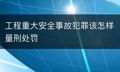 工程重大安全事故犯罪该怎样量刑处罚