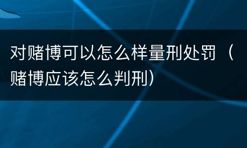对赌博可以怎么样量刑处罚（赌博应该怎么判刑）