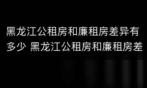 黑龙江公租房和廉租房差异有多少 黑龙江公租房和廉租房差异有多少年