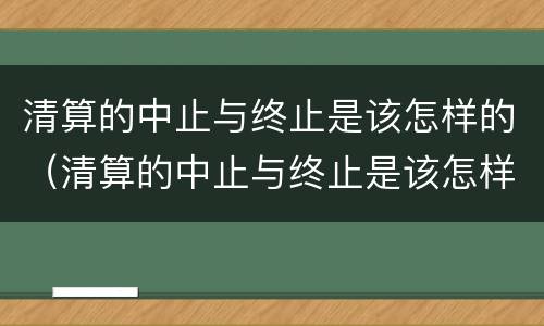 清算的中止与终止是该怎样的（清算的中止与终止是该怎样的关系）