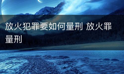 放火犯罪要如何量刑 放火罪 量刑
