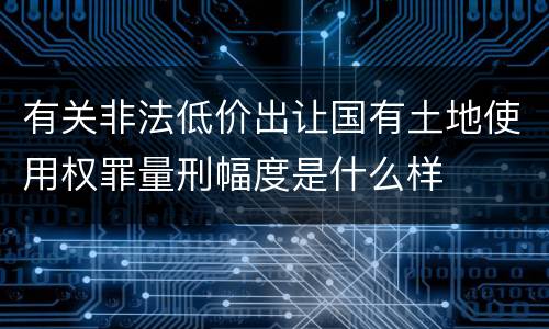 有关非法低价出让国有土地使用权罪量刑幅度是什么样