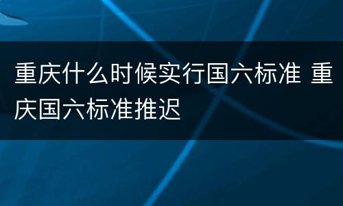 重庆什么时候实行国六标准 重庆国六标准推迟