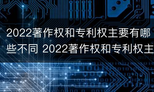 2022著作权和专利权主要有哪些不同 2022著作权和专利权主要有哪些不同点