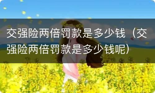 交强险两倍罚款是多少钱（交强险两倍罚款是多少钱呢）