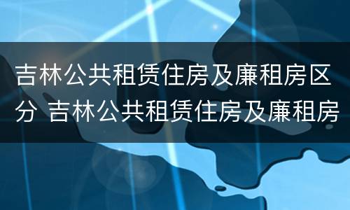 吉林公共租赁住房及廉租房区分 吉林公共租赁住房及廉租房区分图