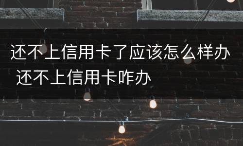 还不上信用卡了应该怎么样办 还不上信用卡咋办