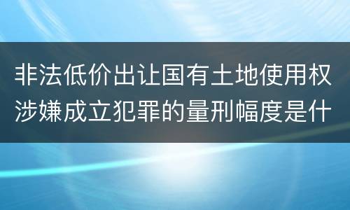 非法低价出让国有土地使用权涉嫌成立犯罪的量刑幅度是什么
