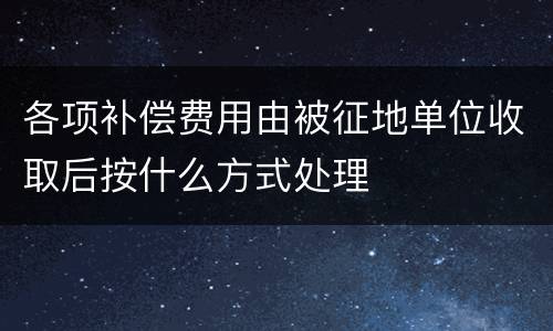 各项补偿费用由被征地单位收取后按什么方式处理