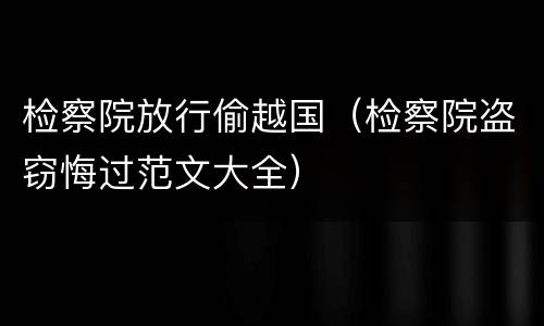检察院放行偷越国（检察院盗窃悔过范文大全）