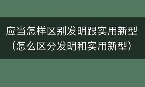 应当怎样区别发明跟实用新型（怎么区分发明和实用新型）