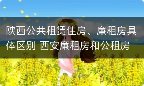 陕西公共租赁住房、廉租房具体区别 西安廉租房和公租房