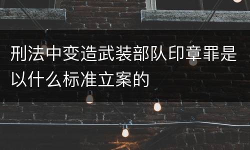 刑法中变造武装部队印章罪是以什么标准立案的