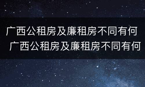 广西公租房及廉租房不同有何 广西公租房及廉租房不同有何区别