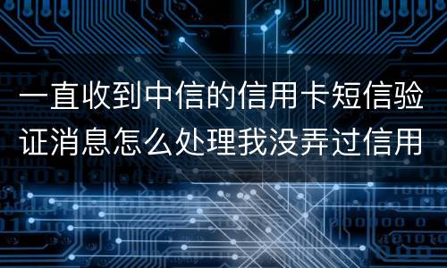 一直收到中信的信用卡短信验证消息怎么处理我没弄过信用卡