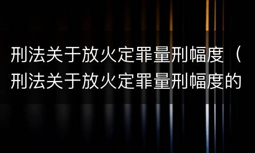 刑法关于放火定罪量刑幅度（刑法关于放火定罪量刑幅度的规定）