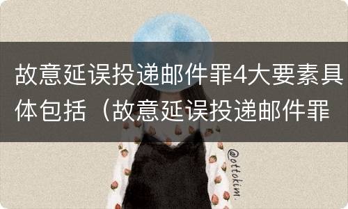 故意延误投递邮件罪4大要素具体包括（故意延误投递邮件罪4大要素具体包括哪些内容）