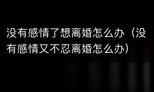 没有感情了想离婚怎么办（没有感情又不忍离婚怎么办）