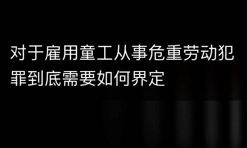 对于雇用童工从事危重劳动犯罪到底需要如何界定