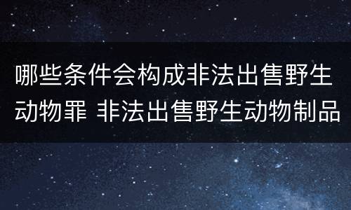 哪些条件会构成非法出售野生动物罪 非法出售野生动物制品罪数额标准