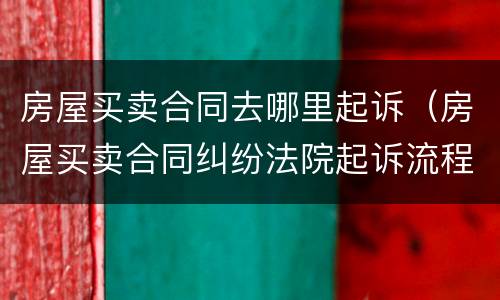 房屋买卖合同去哪里起诉（房屋买卖合同纠纷法院起诉流程）