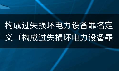 构成过失损坏电力设备罪名定义（构成过失损坏电力设备罪名定义是）