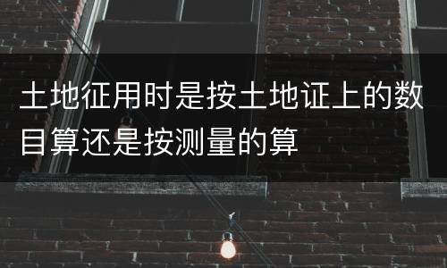 土地征用时是按土地证上的数目算还是按测量的算