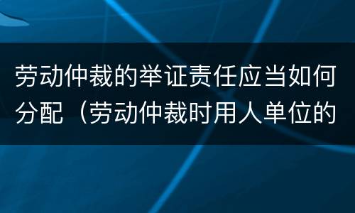 劳动仲裁的举证责任应当如何分配（劳动仲裁时用人单位的举证责任）