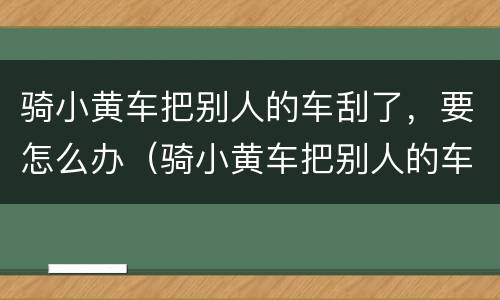 骑小黄车把别人的车刮了，要怎么办（骑小黄车把别人的车刮了,要怎么办呢）