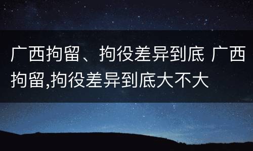 广西拘留、拘役差异到底 广西拘留,拘役差异到底大不大