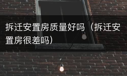 拆迁安置房质量好吗（拆迁安置房很差吗）