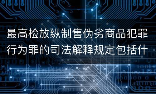 最高检放纵制售伪劣商品犯罪行为罪的司法解释规定包括什么主要内容