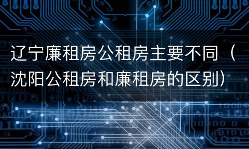 辽宁廉租房公租房主要不同（沈阳公租房和廉租房的区别）