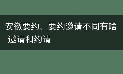 安徽要约、要约邀请不同有啥 邀请和约请
