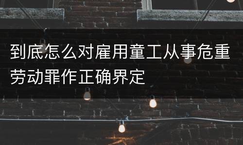 到底怎么对雇用童工从事危重劳动罪作正确界定