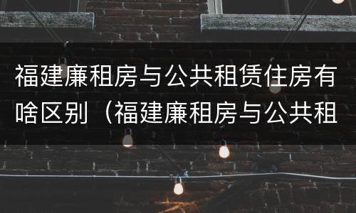 福建廉租房与公共租赁住房有啥区别（福建廉租房与公共租赁住房有啥区别呢）