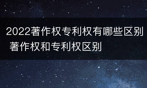 2022著作权专利权有哪些区别 著作权和专利权区别