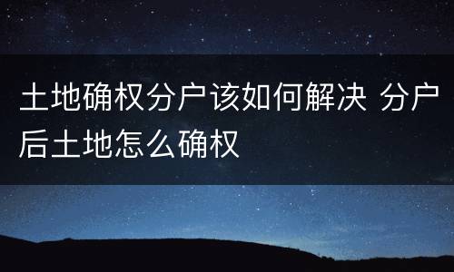 土地确权分户该如何解决 分户后土地怎么确权