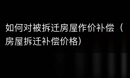 如何对被拆迁房屋作价补偿（房屋拆迁补偿价格）