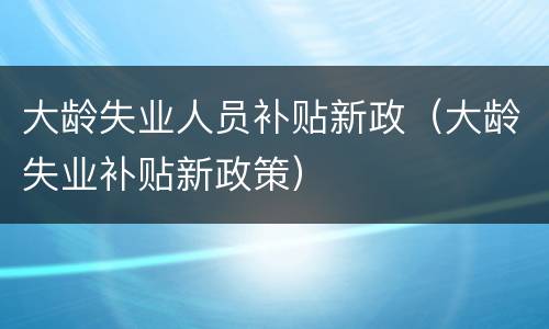 大龄失业人员补贴新政（大龄失业补贴新政策）