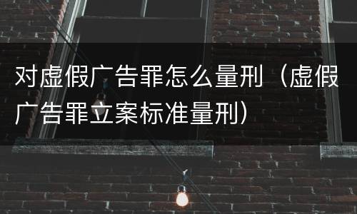 对虚假广告罪怎么量刑（虚假广告罪立案标准量刑）
