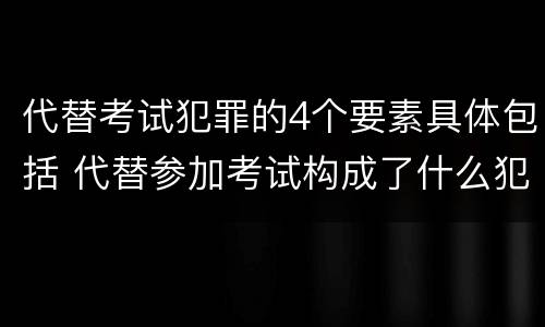 代替考试犯罪的4个要素具体包括 代替参加考试构成了什么犯罪