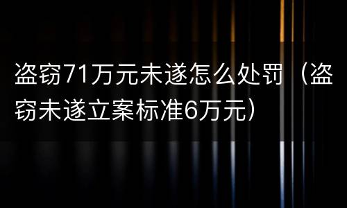 盗窃71万元未遂怎么处罚（盗窃未遂立案标准6万元）